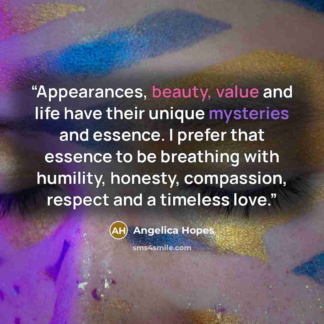 “Appearances, beauty, value and life have their unique mysteries and essence. I prefer that essence to be breathing with humility, honesty, compassion, respect and a timeless love.” quote by Angelica Hopes