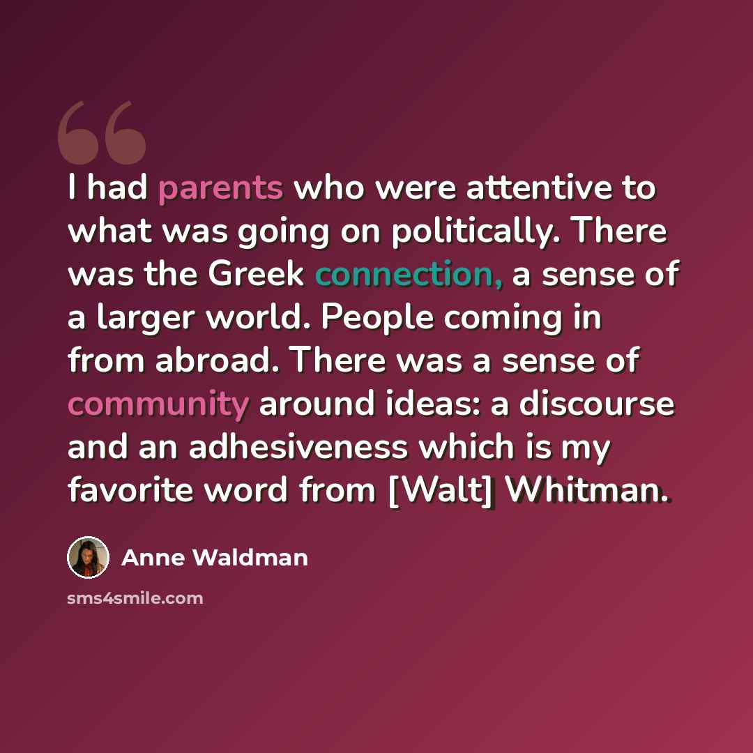 “I had parents who were attentive to what was going on politically. There was the Greek connection, a sense of a larger world. People coming in from abroad. There was a sense of community around ideas: a discourse and an adhesiveness which is my favorite word from [Walt] Whitman.” quote by Anne Waldman