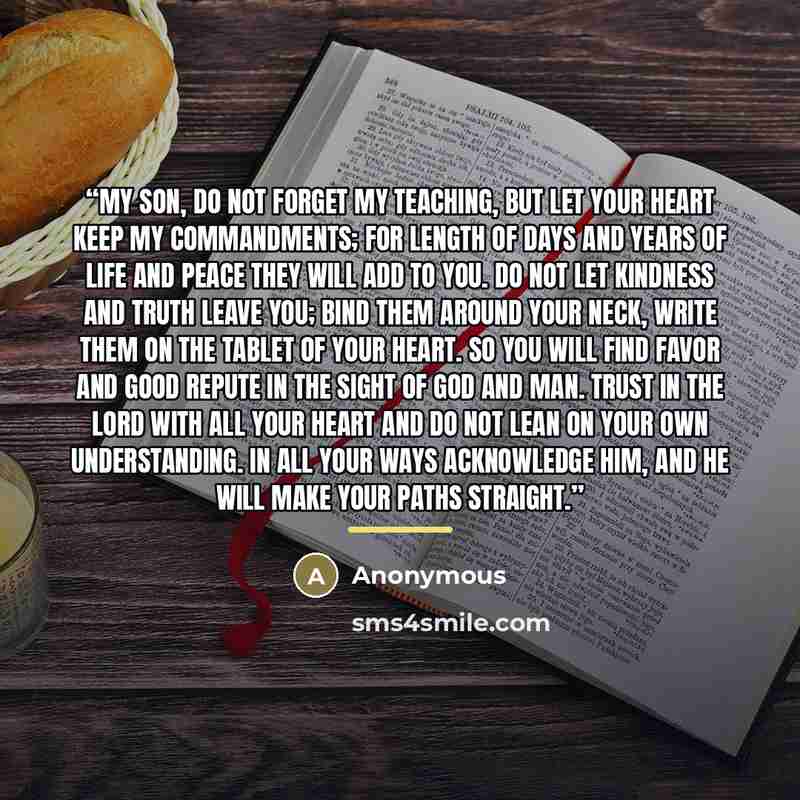 “My son, ﻿do not forget my teaching, But let your heart ﻿keep my commandments; For ﻿length of days and years of life And peace they will add to you. Do not let ﻿﻿kindness and truth leave you; Bind them around your neck, Write them on the tablet of your heart. So you will ﻿find favor and good repute…” quote by Anonymous