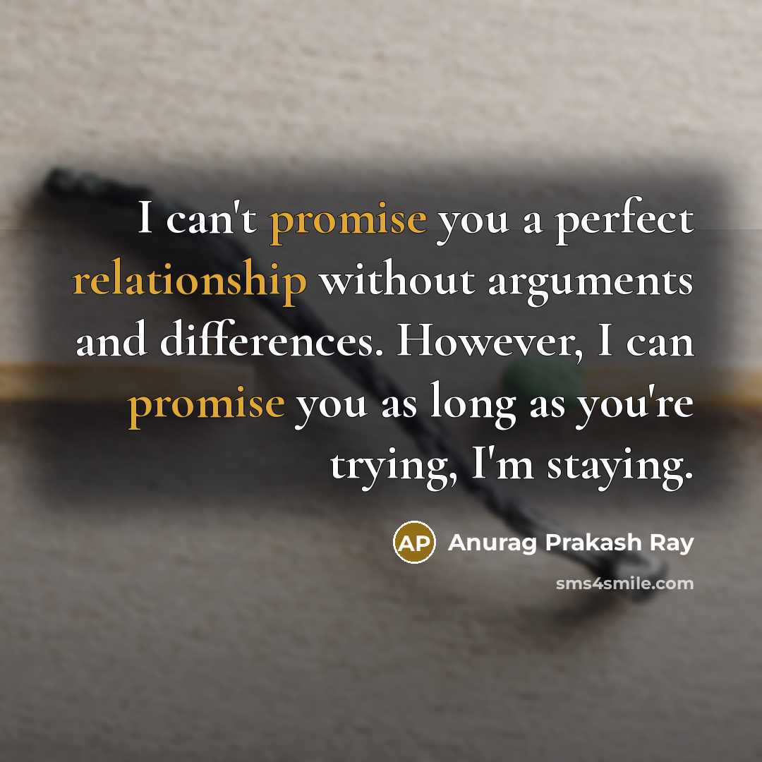 “I can't promise you a perfect relationship without arguments and differences. However, I can promise you as long as you're trying, I'm staying.” quote by Anurag Prakash Ray