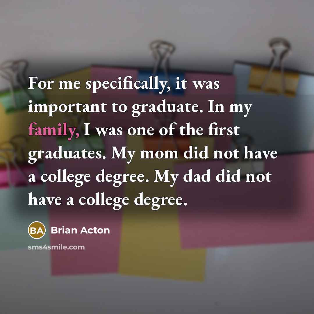 “For me specifically, it was important to graduate. In my family, I was one of the first graduates. My mom did not have a college degree. My dad did not have a college degree.” quote by Brian Acton