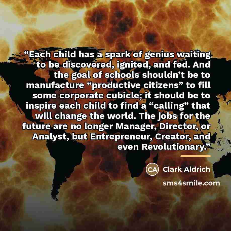“Each child has a spark of genius waiting to be discovered, ignited, and fed. And the goal of schools shouldn’t be to manufacture “productive citizens” to fill some corporate cubicle; it should be to inspire each child to find a “calling” that will change the world. The jobs for the future are no…” quote by Clark Aldrich
