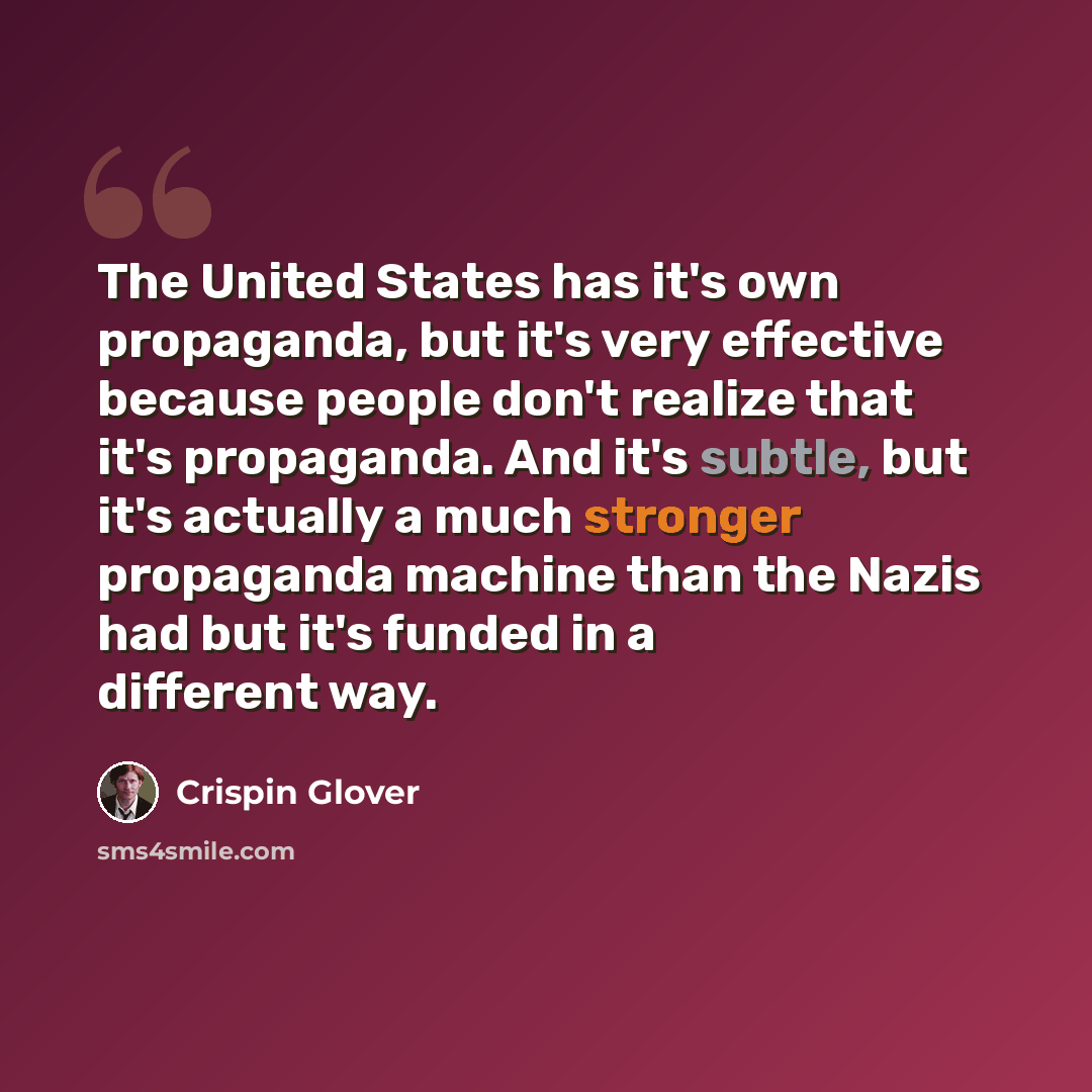 “The United States has it's own propaganda, but it's very effective because people don't realize that it's propaganda. And it's subtle, but it's actually a much stronger propaganda machine than the Nazis had but it's funded in a different way.” quote by Crispin Glover
