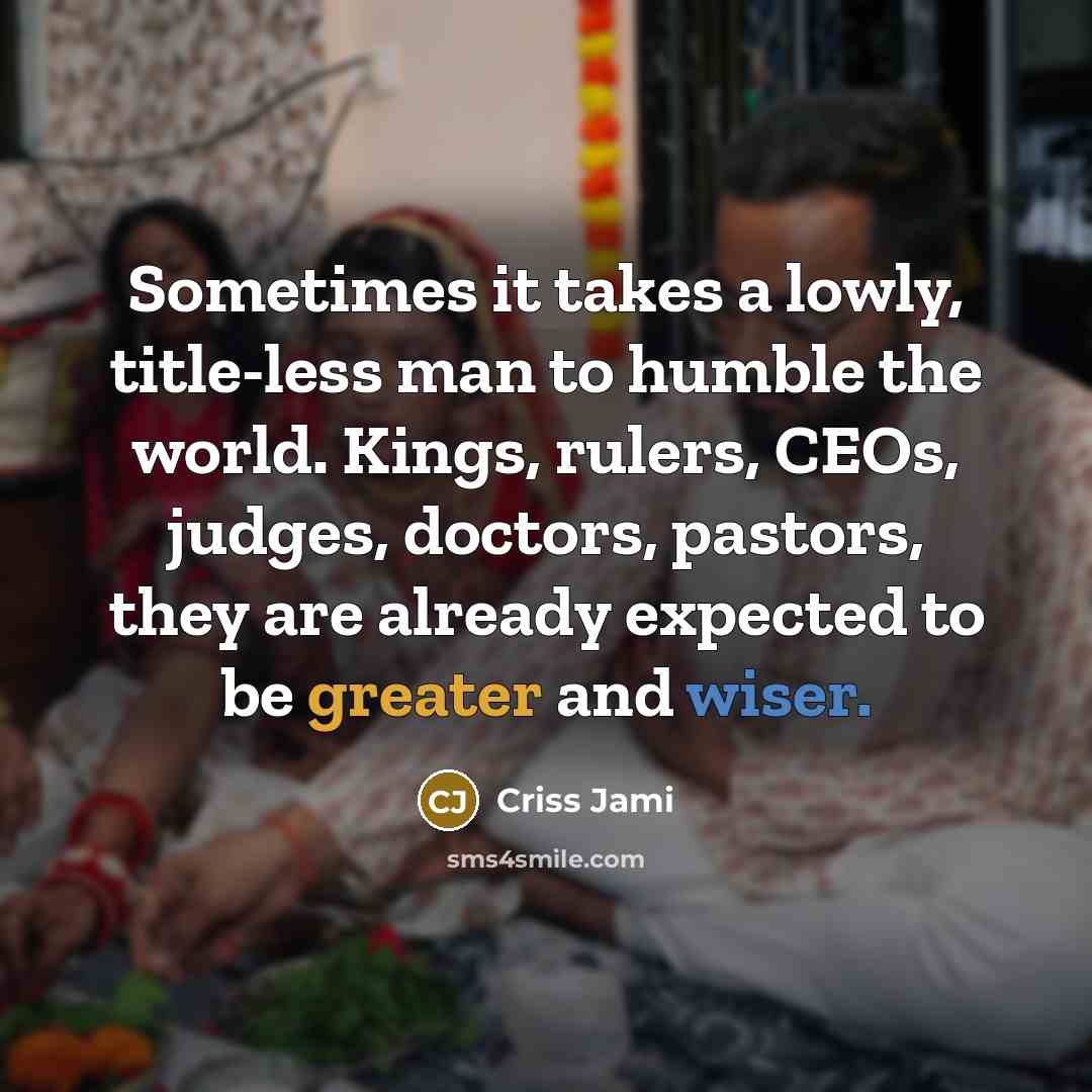 “Sometimes it takes a lowly, title-less man to humble the world. Kings, rulers, CEOs, judges, doctors, pastors, they are already expected to be greater and wiser.” quote by Criss Jami