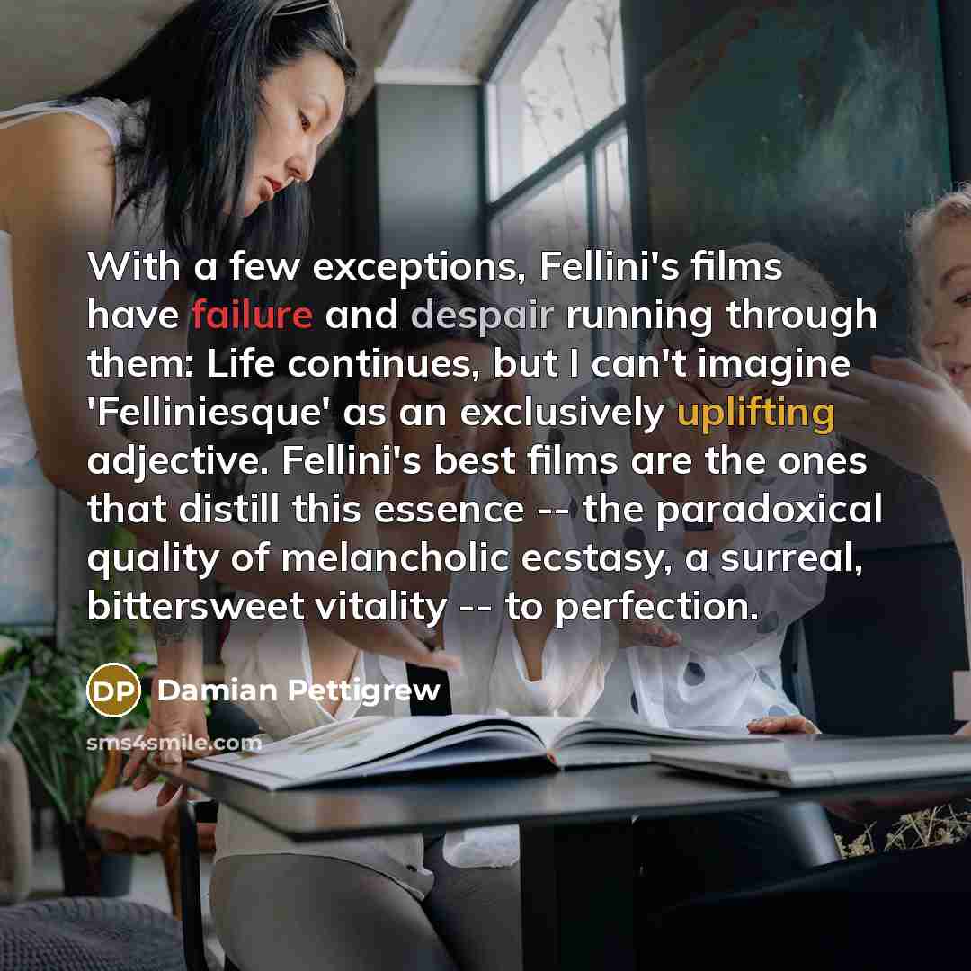“With a few exceptions, Fellini's films have failure and despair running through them: Life continues, but I can't imagine 'Felliniesque' as an exclusively uplifting adjective. Fellini's best films are the ones that distill this essence -- the paradoxical quality of melancholic ecstasy, a surreal…” quote by Damian Pettigrew