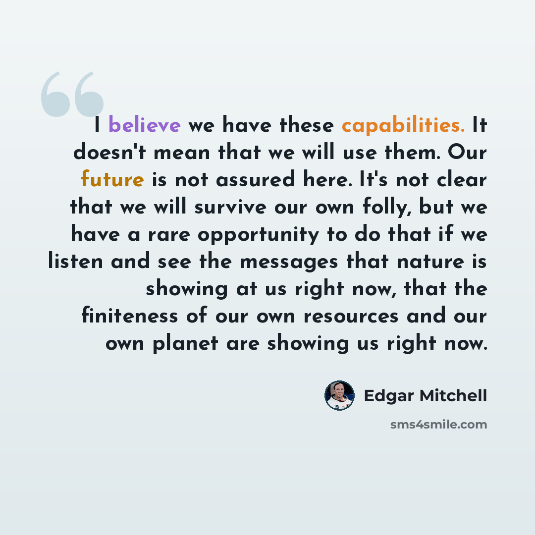 “I believe we have these capabilities. It doesn't mean that we will use them. Our future is not assured here. It's not clear that we will survive our own folly, but we have a rare opportunity to do that if we listen and see the messages that nature is showing at us right now, that the finiteness of…” quote by Edgar Mitchell