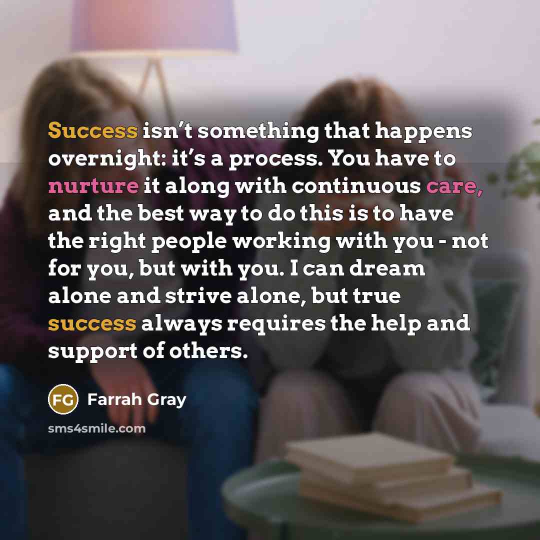 “Success isn’t something that happens overnight: it’s a process. You have to nurture it along with continuous care, and the best way to do this is to have the right people working with you - not for you, but with you. I can dream alone and strive alone, but true success always requires the help and…” quote by Farrah Gray
