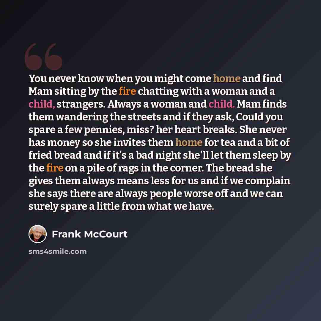 “You never know when you might come home and find Mam sitting by the fire chatting with a woman and a child, strangers. Always a woman and child. Mam finds them wandering the streets and if they ask, Could you spare a few pennies, miss? her heart breaks. She never has money so she invites them home…” quote by Frank McCourt