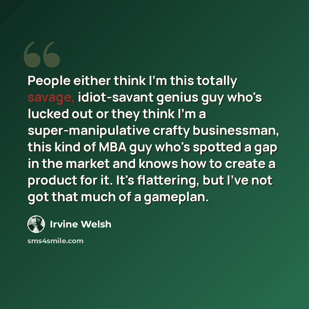 “People either think I'm this totally savage, idiot-savant genius guy who's lucked out or they think I'm a super-manipulative crafty businessman, this kind of MBA guy who's spotted a gap in the market and knows how to create a product for it. It's flattering, but I've not got that much of a gameplan.” quote by Irvine Welsh