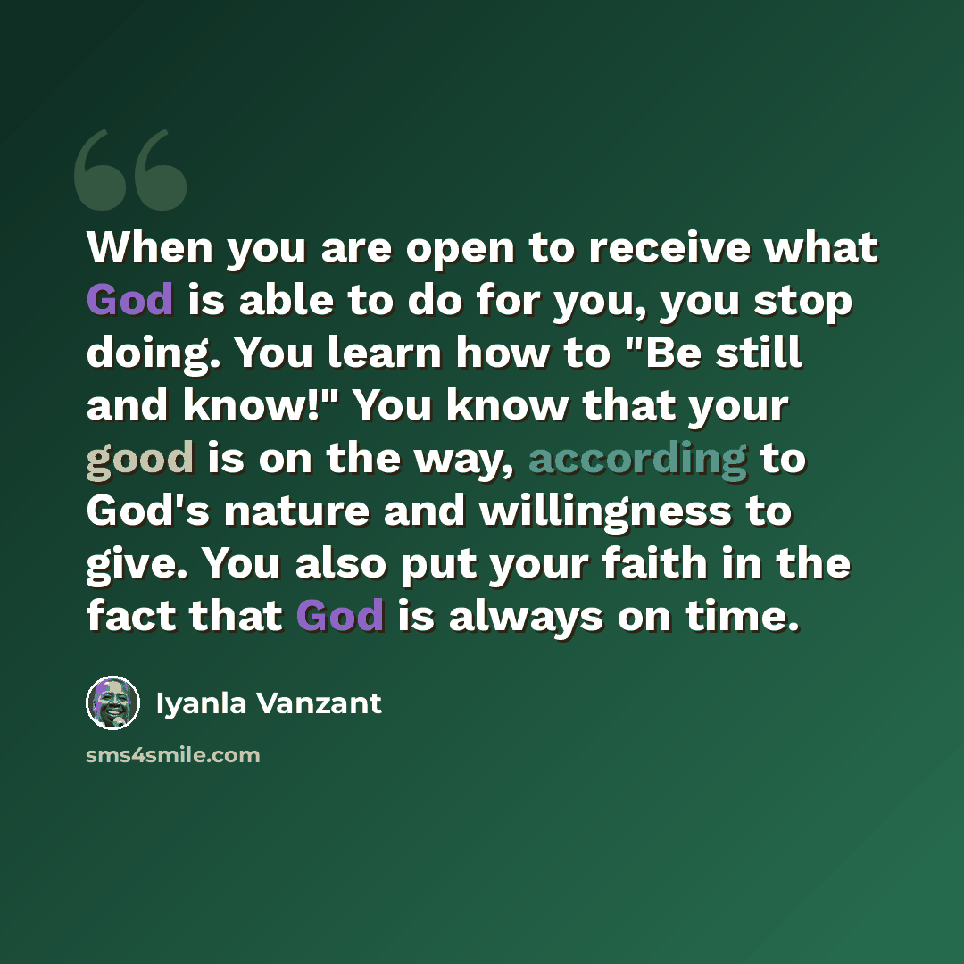 “When you are open to receive what God is able to do for you, you stop doing. You learn how to "Be still and know!" You know that your good is on the way, according to God's nature and willingness to give. You also put your faith in the fact that God is always on time.” quote by Iyanla Vanzant