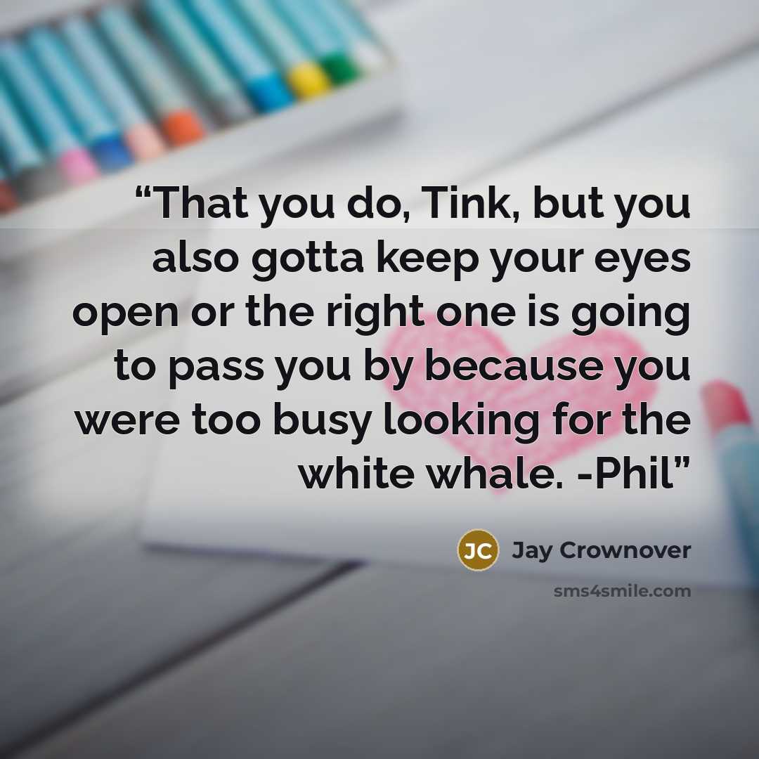 “That you do, Tink, but you also gotta keep your eyes open or the right one is going to pass you by because you were too busy looking for the white whale. -Phil” quote by Jay Crownover
