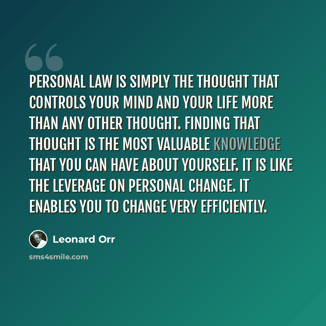 “Personal law is simply the thought that controls your mind and your life more than any other thought. Finding that thought is the most valuable knowledge that you can have about yourself. It is like the leverage on personal change. It enables you to change very efficiently.” quote by Leonard Orr