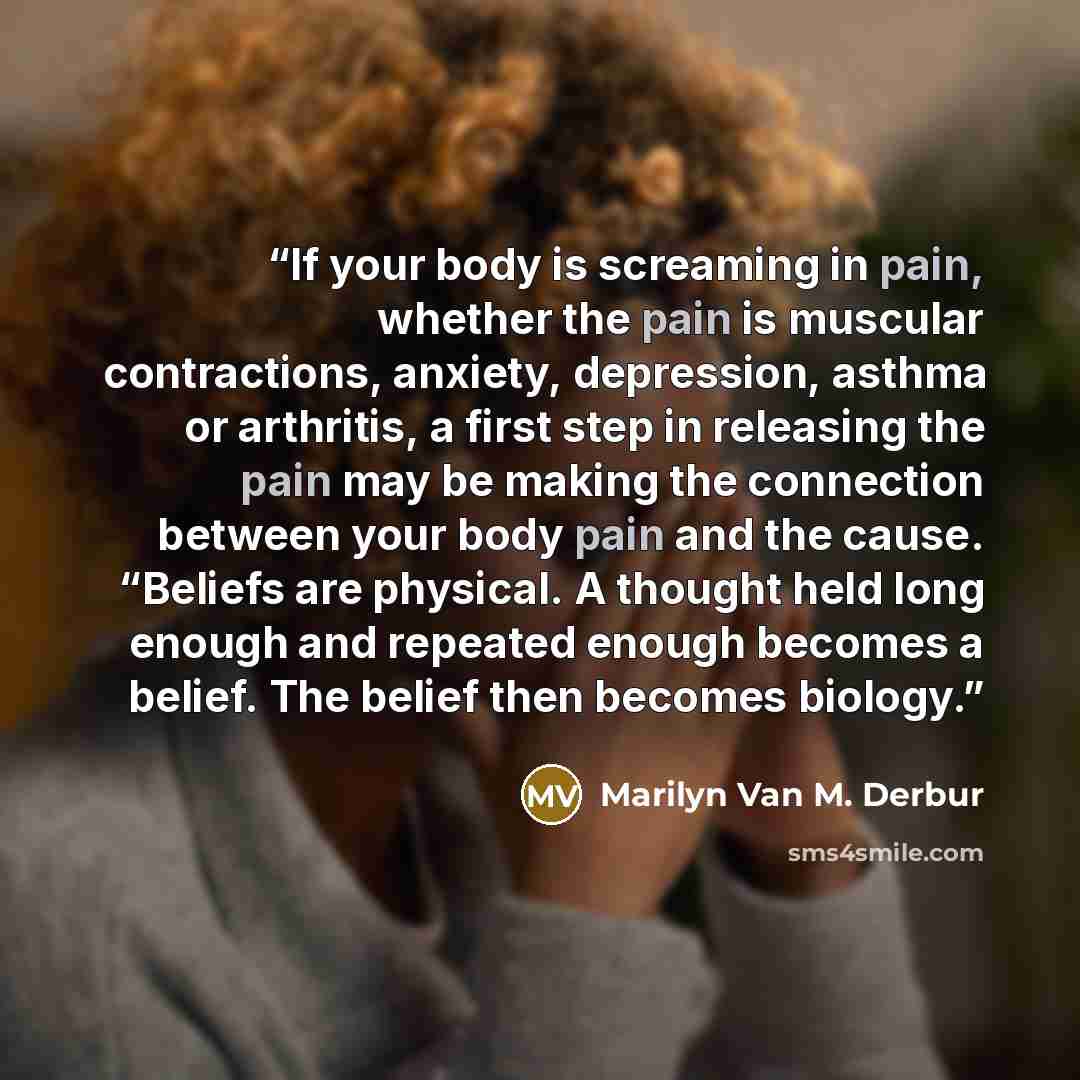 “If your body is screaming in pain, whether the pain is muscular contractions, anxiety, depression, asthma or arthritis, a first step in releasing the pain may be making the connection between your body pain and the cause. “Beliefs are physical. A thought held long enough and repeated enough…” quote by Marilyn Van M. Derbur