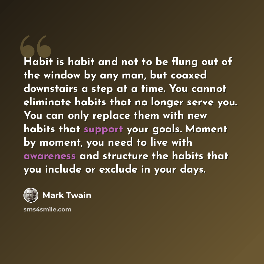 “Habit is habit and not to be flung out of the window by any man, but coaxed downstairs a step at a time. You cannot eliminate habits that no longer serve you. You can only replace them with new habits that support your goals. Moment by moment, you need to live with awareness and structure the…” quote by Mark Twain