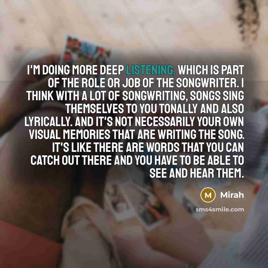 “I'm doing more deep listening, which is part of the role or job of the songwriter. I think with a lot of songwriting, songs sing themselves to you tonally and also lyrically. And it's not necessarily your own visual memories that are writing the song. It's like there are words that you can catch…” quote by Mirah