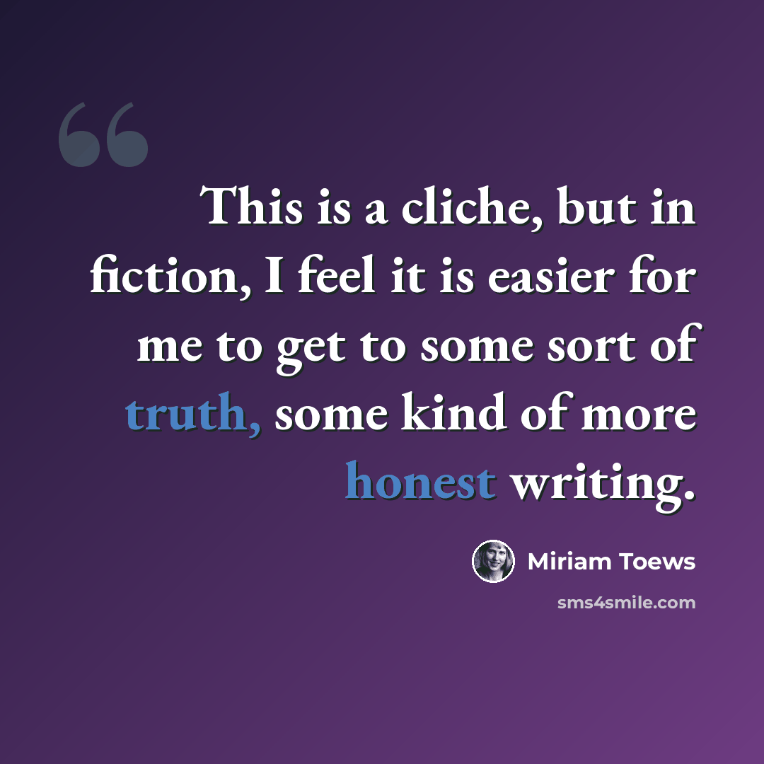 “This is a cliche, but in fiction, I feel it is easier for me to get to some sort of truth, some kind of more honest writing.” quote by Miriam Toews