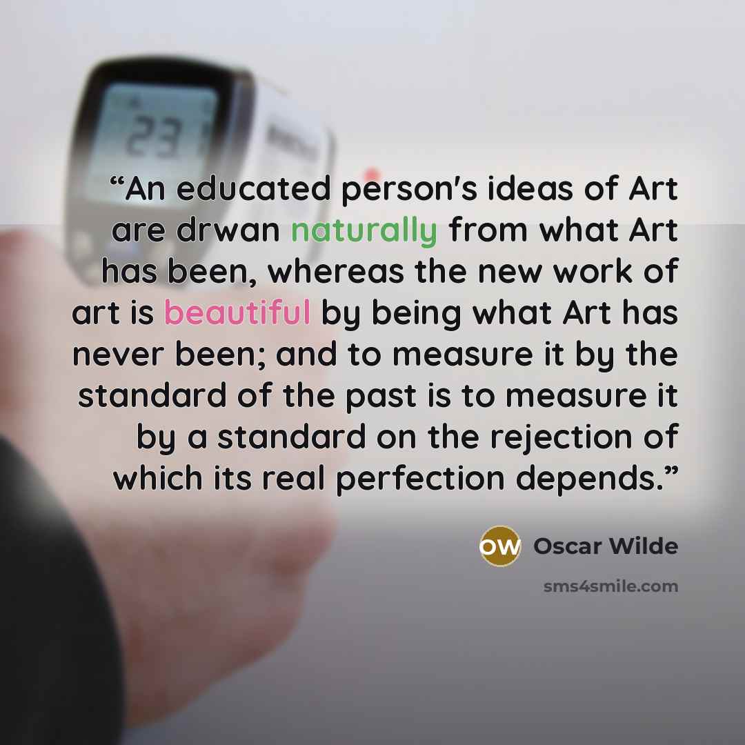 “An educated person's ideas of Art are drwan naturally from what Art has been, whereas the new work of art is beautiful by being what Art has never been; and to measure it by the standard of the past is to measure it by a standard on the rejection of which its real perfection depends.” quote by Oscar Wilde