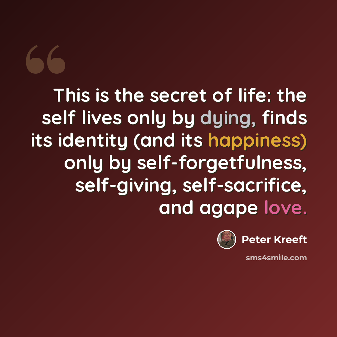 “This is the secret of life: the self lives only by dying, finds its identity (and its happiness) only by self-forgetfulness, self-giving, self-sacrifice, and agape love.” quote by Peter Kreeft