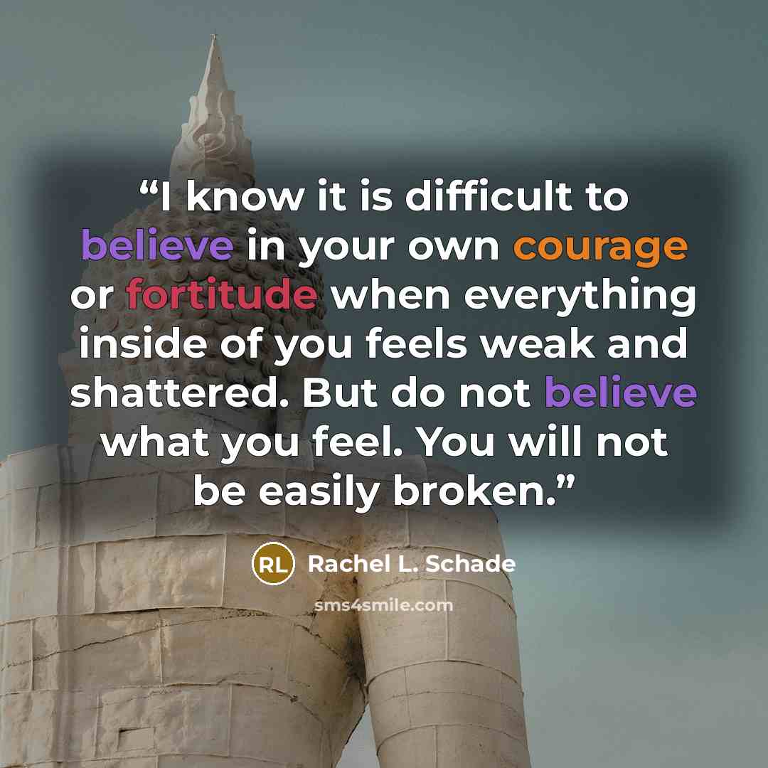 “I know it is difficult to believe in your own courage or fortitude when everything inside of you feels weak and shattered. But do not believe what you feel. You will not be easily broken.” quote by Rachel L. Schade