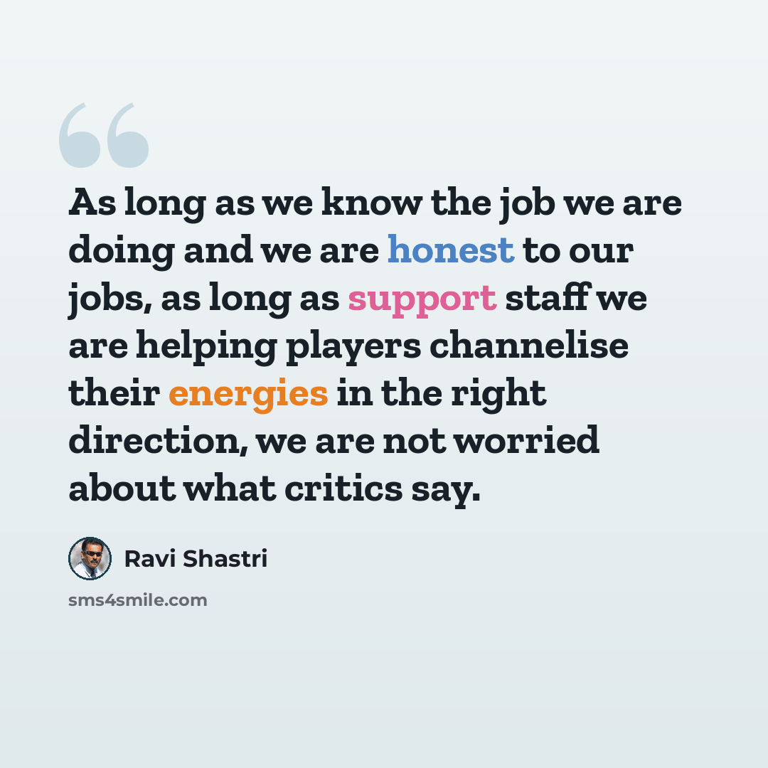 “As long as we know the job we are doing and we are honest to our jobs, as long as support staff we are helping players channelise their energies in the right direction, we are not worried about what critics say.” quote by Ravi Shastri