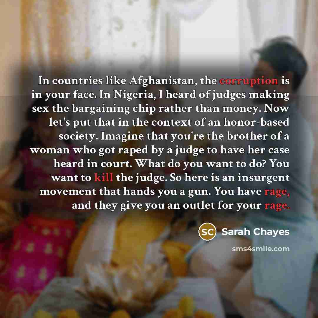 “In countries like Afghanistan, the corruption is in your face. In Nigeria, I heard of judges making sex the bargaining chip rather than money. Now let's put that in the context of an honor-based society. Imagine that you're the brother of a woman who got raped by a judge to have her case heard in…” quote by Sarah Chayes