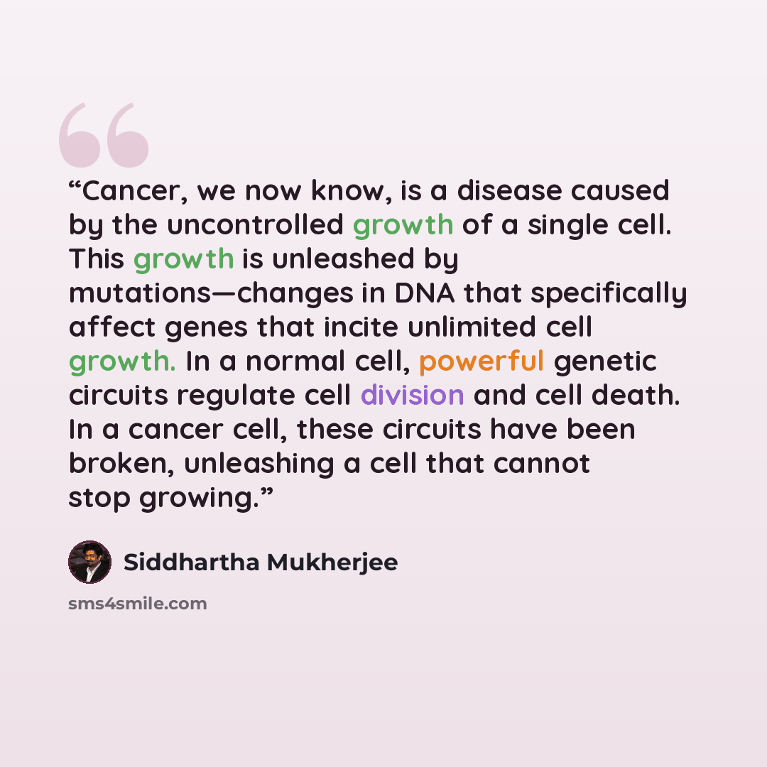 “Cancer, we now know, is a disease caused by the uncontrolled growth of a single cell. This growth is unleashed by mutations—changes in DNA that specifically affect genes that incite unlimited cell growth. In a normal cell, powerful genetic circuits regulate cell division and cell death. In a…” quote by Siddhartha Mukherjee