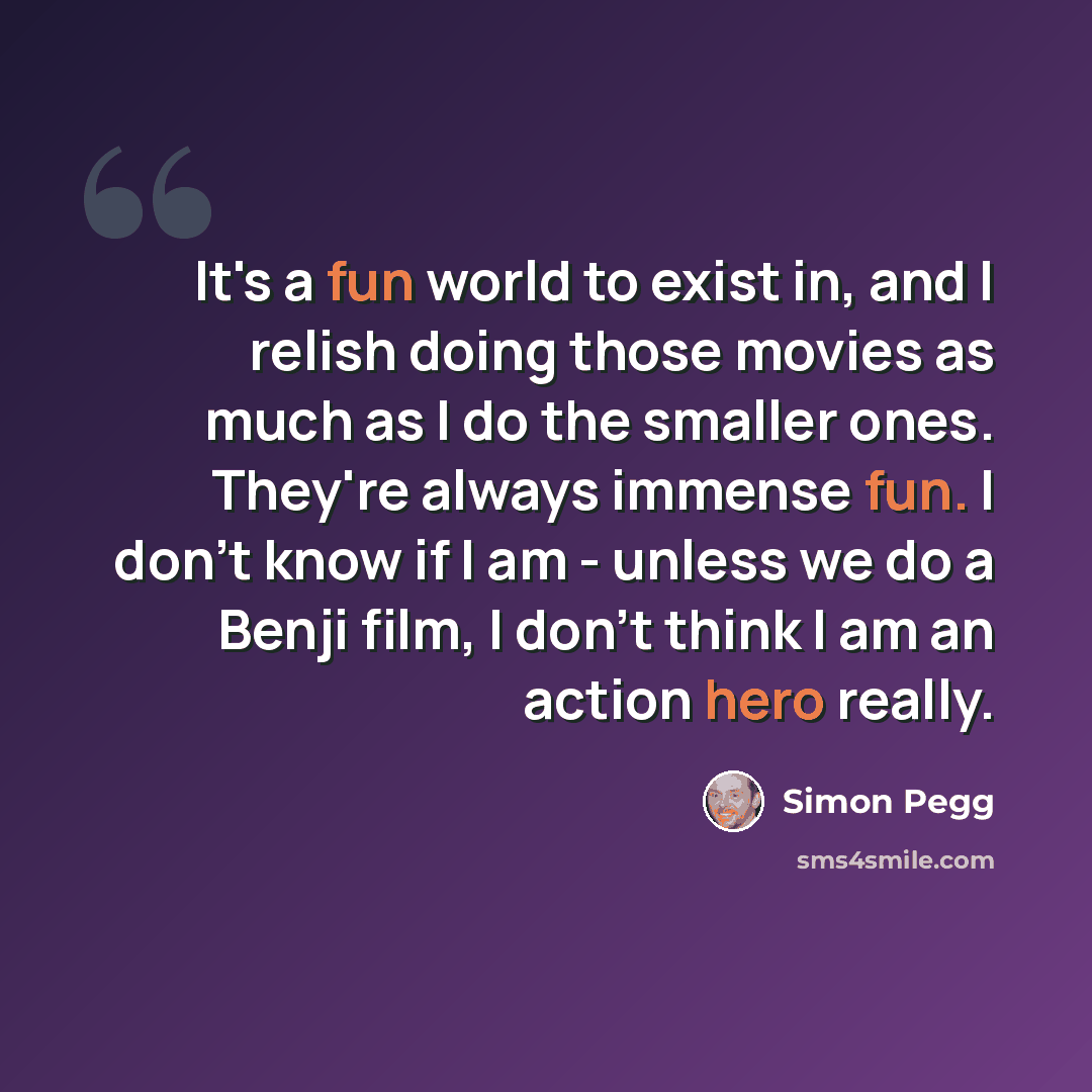 “It's a fun world to exist in, and I relish doing those movies as much as I do the smaller ones. They're always immense fun. I don't know if I am - unless we do a Benji film, I don't think I am an action hero really.” quote by Simon Pegg