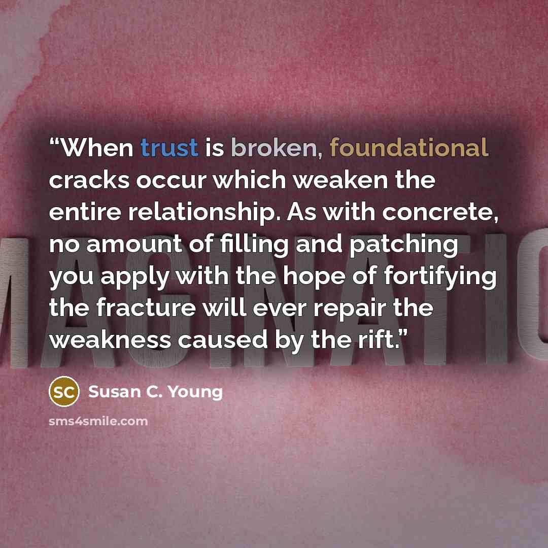 “When trust is broken, foundational cracks occur which weaken the entire relationship. As with concrete, no amount of filling and patching you apply with the hope of fortifying the fracture will ever repair the weakness caused by the rift.” quote by Susan C. Young