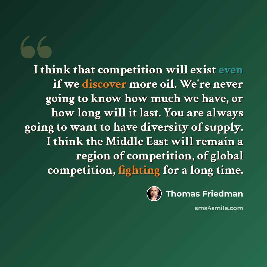 “I think that competition will exist even if we discover more oil. We're never going to know how much we have, or how long will it last. You are always going to want to have diversity of supply. I think the Middle East will remain a region of competition, of global competition, fighting for a long…” quote by Thomas Friedman