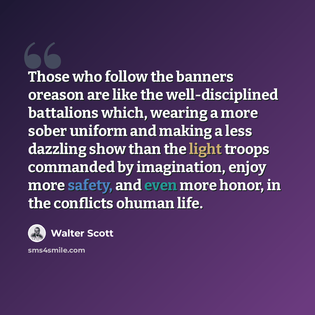“Those who follow the banners oreason are like the well-disciplined battalions which, wearing a more sober uniform and making a less dazzling show than the light troops commanded by imagination, enjoy more safety, and even more honor, in the conflicts ohuman life.” quote by Walter Scott