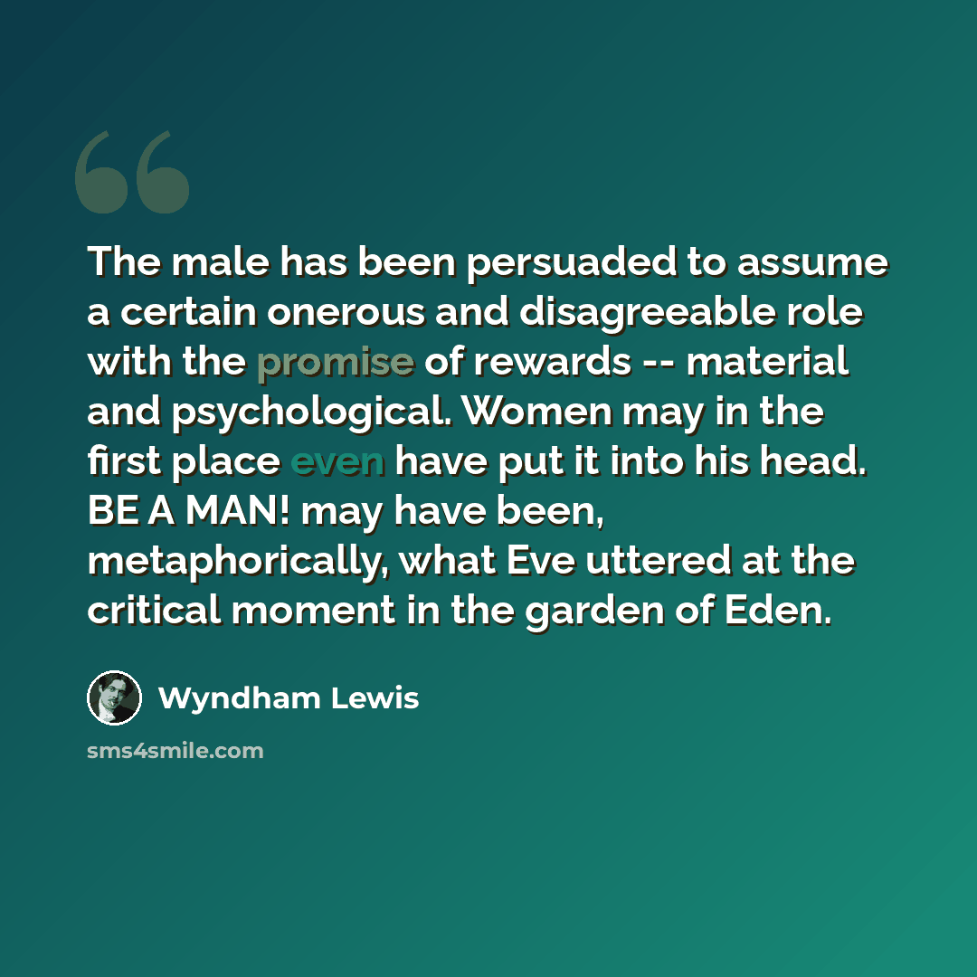 “The male has been persuaded to assume a certain onerous and disagreeable role with the promise of rewards -- material and psychological. Women may in the first place even have put it into his head. BE A MAN! may have been, metaphorically, what Eve uttered at the critical moment in the garden of…” quote by Wyndham Lewis