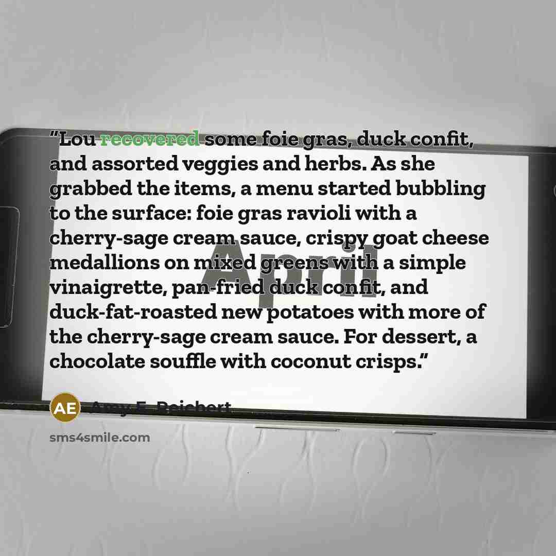 “Lou recovered some foie gras, duck confit, and assorted veggies and herbs. As she grabbed the items, a menu started bubbling to the surface: foie gras ravioli with a cherry-sage cream sauce, crispy goat cheese medallions on mixed greens with a simple vinaigrette, pan-fried duck confit, and…” quote by Amy E. Reichert