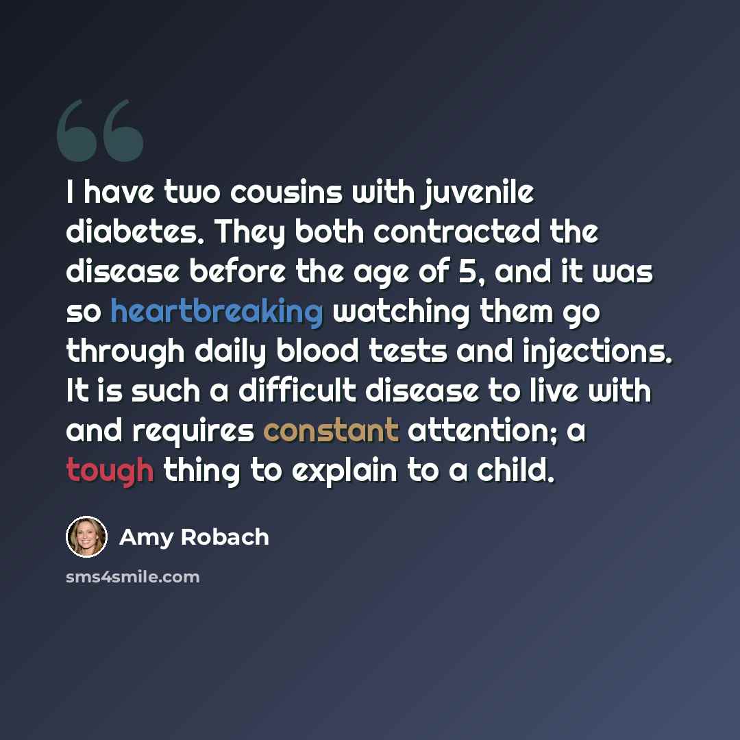 “I have two cousins with juvenile diabetes. They both contracted the disease before the age of 5, and it was so heartbreaking watching them go through daily blood tests and injections. It is such a difficult disease to live with and requires constant attention; a tough thing to explain to a child.” quote by Amy Robach