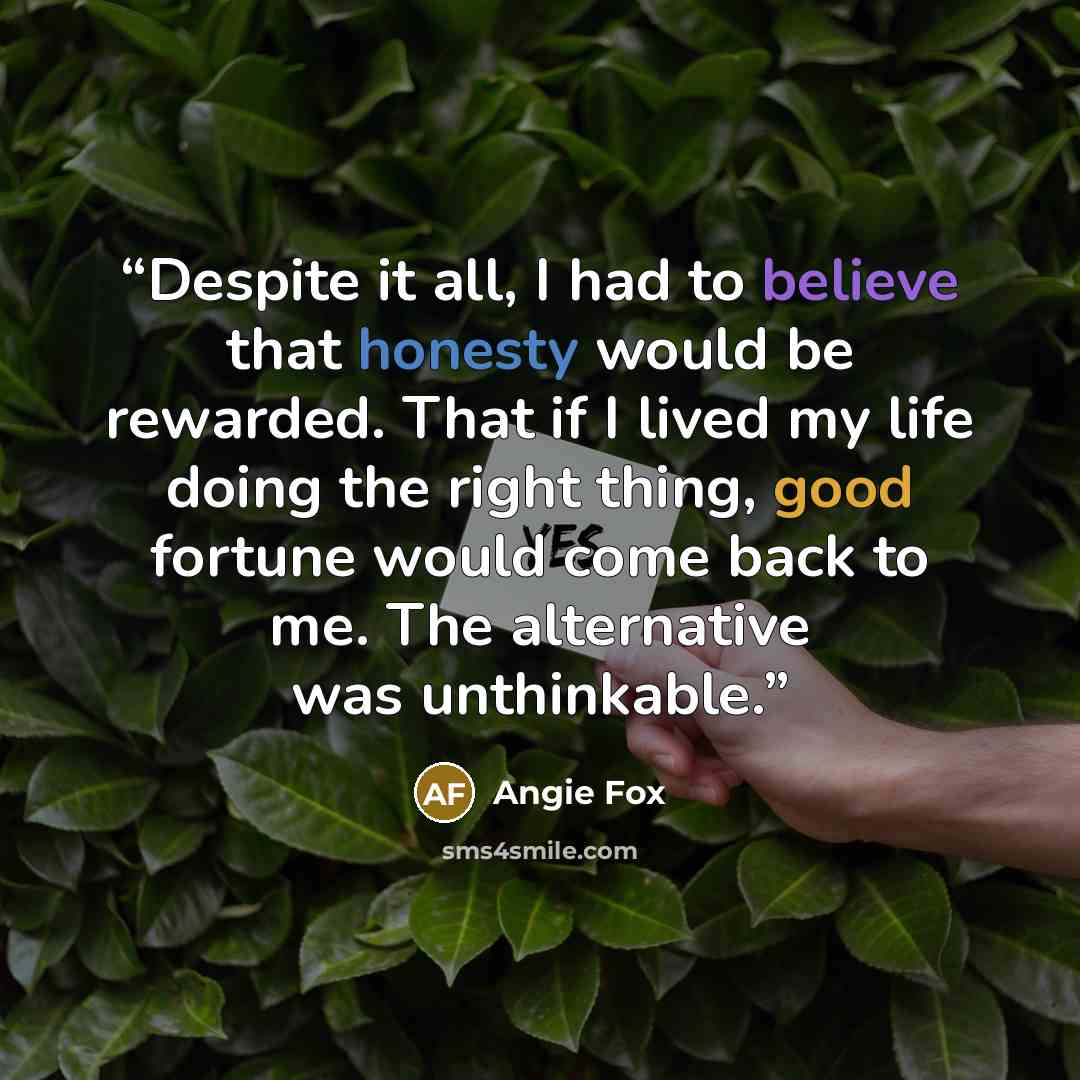 “Despite it all, I had to believe that honesty would be rewarded. That if I lived my life doing the right thing, good fortune would come back to me. The alternative was unthinkable.” quote by Angie Fox