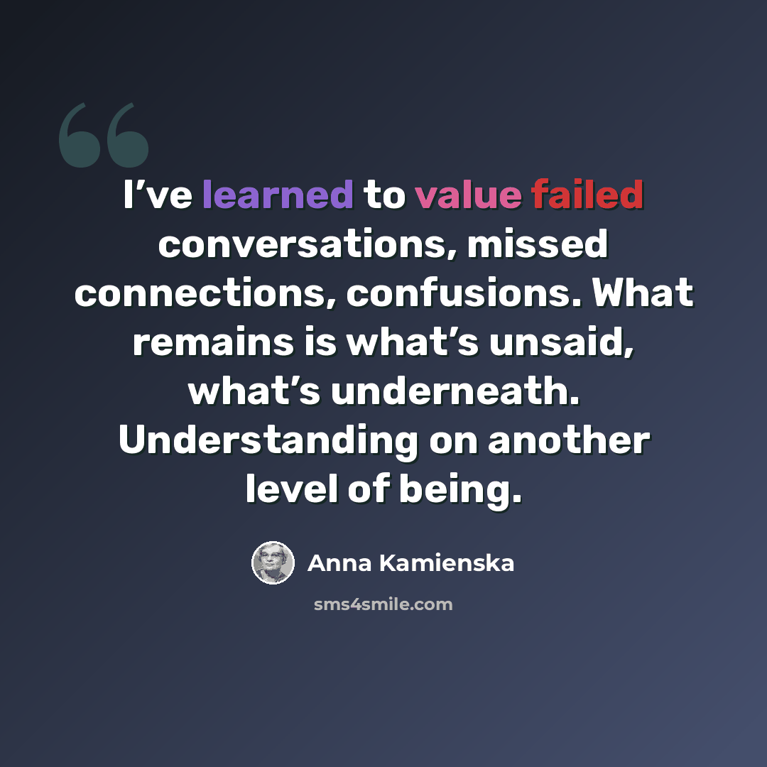 “I’ve learned to value failed conversations, missed connections, confusions. What remains is what’s unsaid, what’s underneath. Understanding on another level of being.” quote by Anna Kamienska