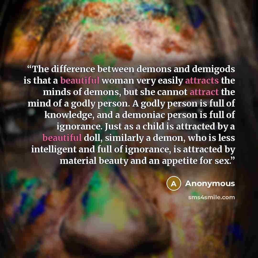 “The difference between demons and demigods is that a beautiful woman very easily attracts the minds of demons, but she cannot attract the mind of a godly person. A godly person is full of knowledge, and a demoniac person is full of ignorance. Just as a child is attracted by a beautiful doll…” quote by Anonymous