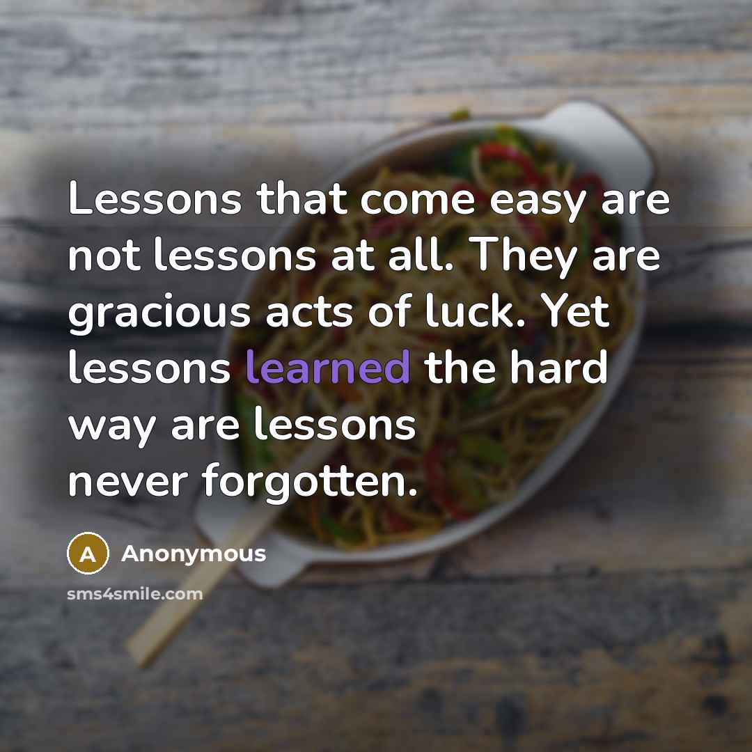 “Lessons that come easy are not lessons at all. They are gracious acts of luck. Yet lessons learned the hard way are lessons never forgotten.” quote by Anonymous