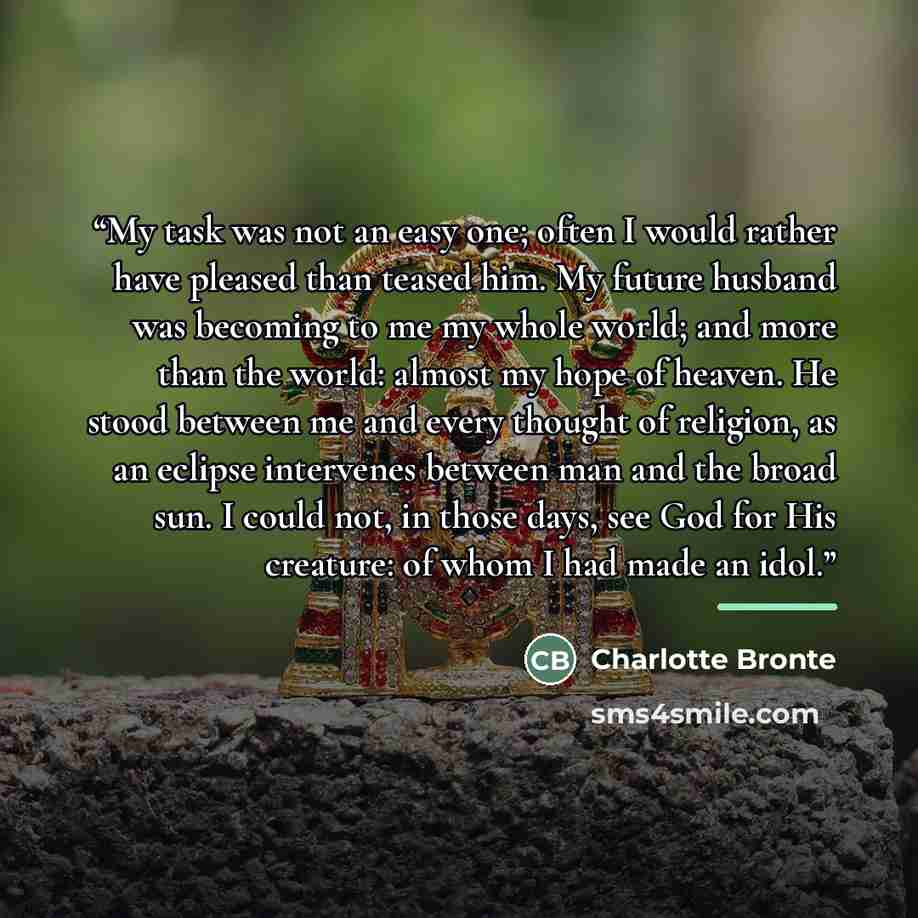 “My task was not an easy one; often I would rather have pleased than teased him. My future husband was becoming to me my whole world; and more than the world: almost my hope of heaven. He stood between me and every thought of religion, as an eclipse intervenes between man and the broad sun. I could…” quote by Charlotte Brontë