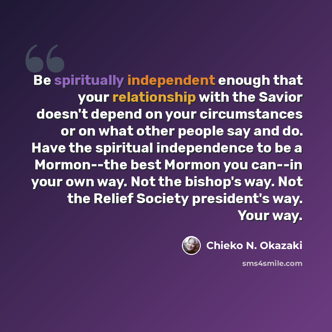 “Be spiritually independent enough that your relationship with the Savior doesn't depend on your circumstances or on what other people say and do. Have the spiritual independence to be a Mormon--the best Mormon you can--in your own way. Not the bishop's way. Not the Relief Society president's way…” quote by Chieko N. Okazaki