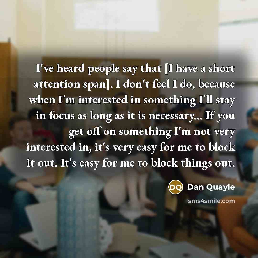 “I've heard people say that [I have a short attention span]. I don't feel I do, because when I'm interested in something I'll stay in focus as long as it is necessary... If you get off on something I'm not very interested in, it's very easy for me to block it out. It's easy for me to block things…” quote by Dan Quayle