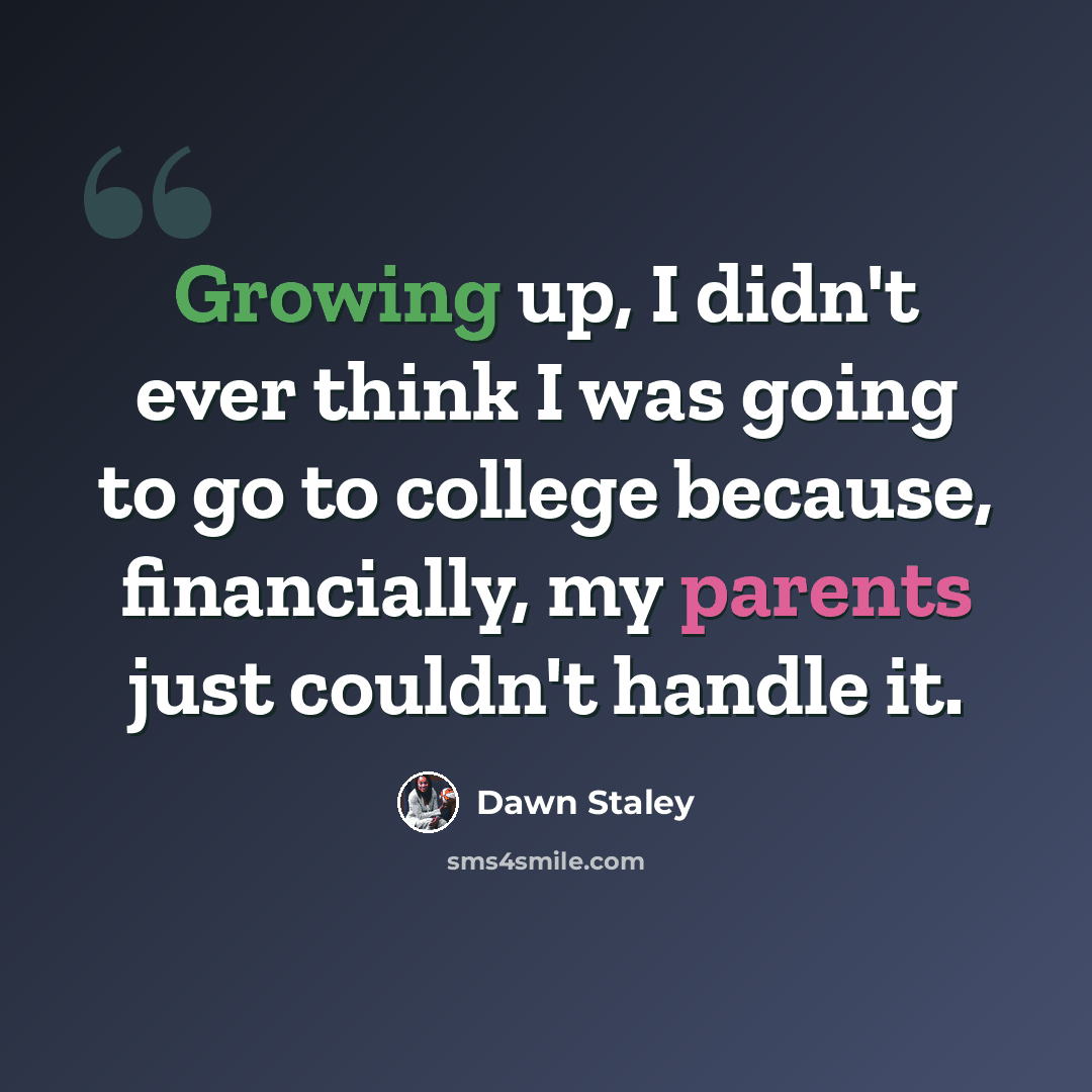“Growing up, I didn't ever think I was going to go to college because, financially, my parents just couldn't handle it.” quote by Dawn Staley