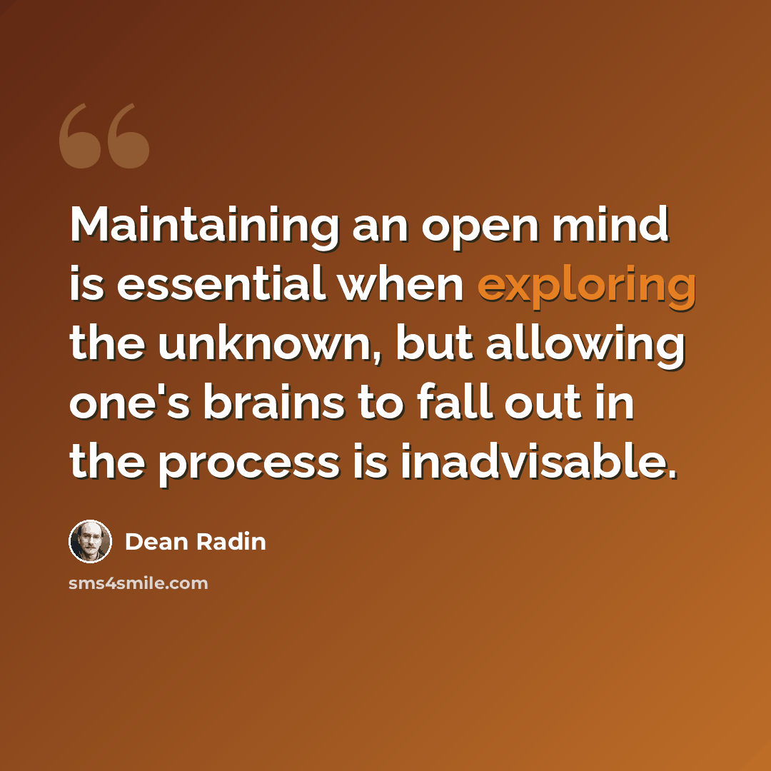 “Maintaining an open mind is essential when exploring the unknown, but allowing one's brains to fall out in the process is inadvisable.” quote by Dean Radin