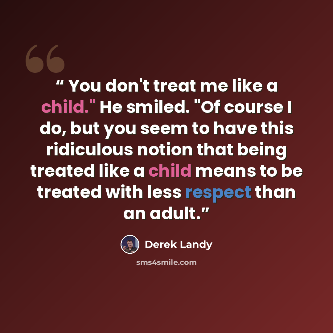 “You don't treat me like a child." He smiled. "Of course I do, but you seem to have this ridiculous notion that being treated like a child means to be treated with less respect than an adult.” quote by Derek Landy