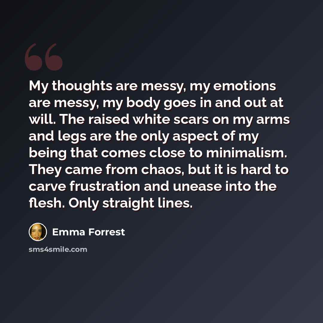 “My thoughts are messy, my emotions are messy, my body goes in and out at will. The raised white scars on my arms and legs are the only aspect of my being that comes close to minimalism. They came from chaos, but it is hard to carve frustration and unease into the flesh. Only straight lines.” quote by Emma Forrest