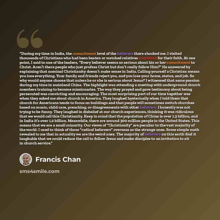 “During my time in India, the commitment level of the believers there shocked me. I visited thousands of Christians who had been beaten or watched relatives murdered for their faith. At one point, I said to one of the leaders, “Every believer seems so serious about his or her commitment to Christ…” quote by Francis Chan