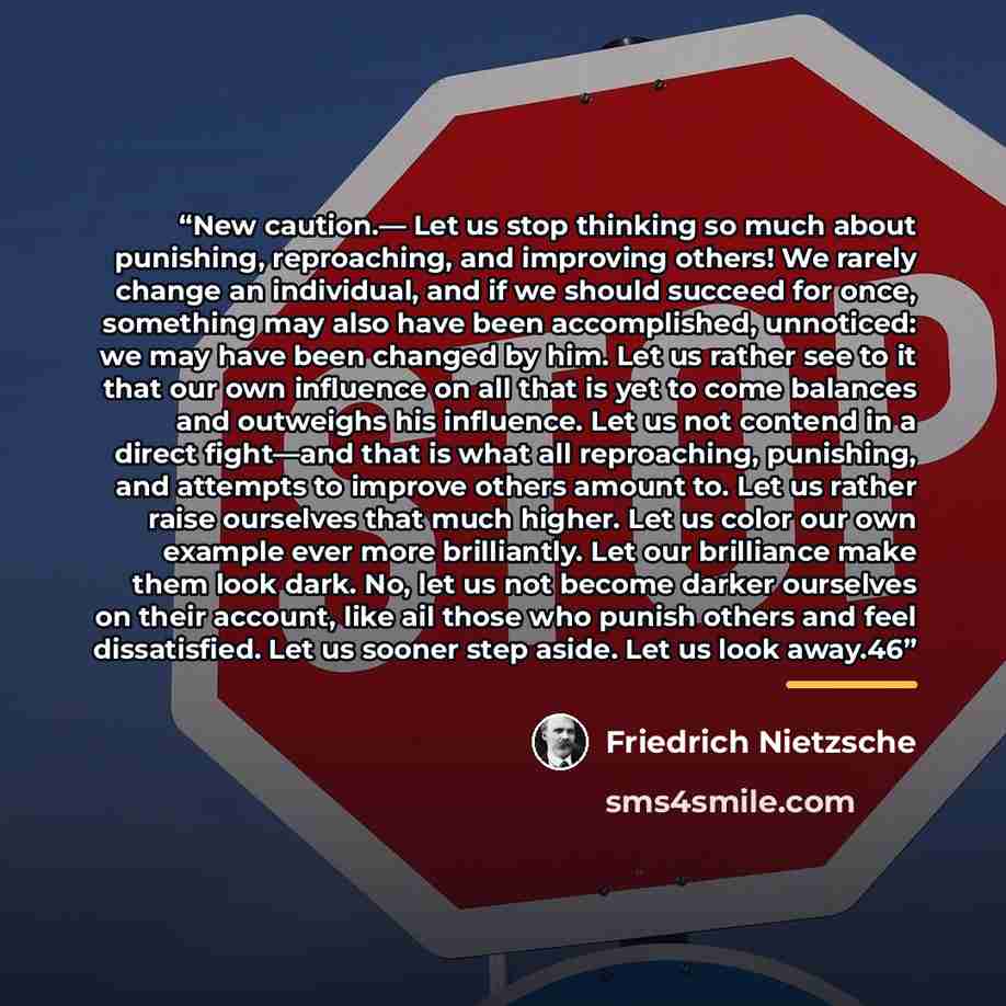 “New caution.— Let us stop thinking so much about punishing, reproaching, and improving others! We rarely change an individual, and if we should succeed for once, something may also have been accomplished, unnoticed: we may have been changed by him. Let us rather see to it that our own influence on…” quote by Friedrich Nietzsche