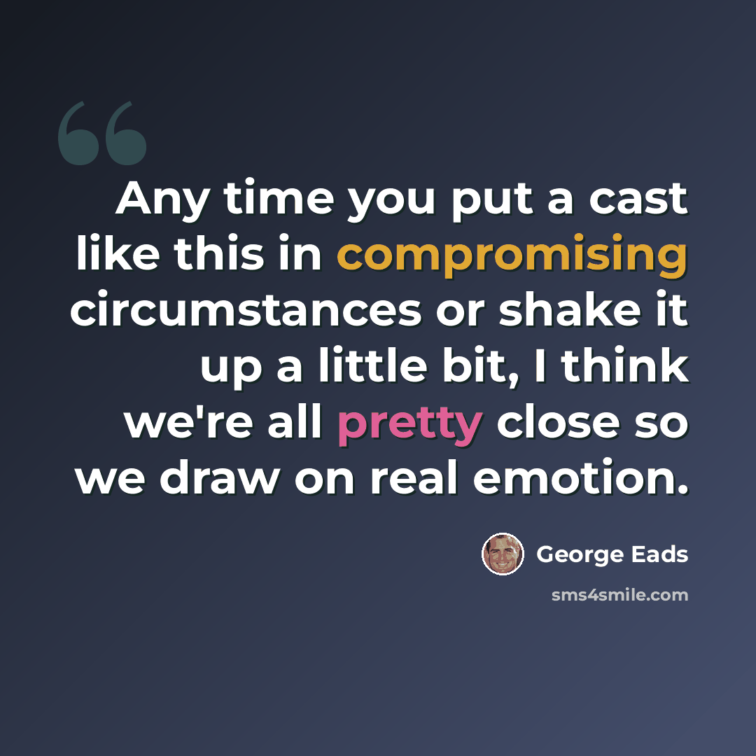“Any time you put a cast like this in compromising circumstances or shake it up a little bit, I think we're all pretty close so we draw on real emotion.” quote by George Eads
