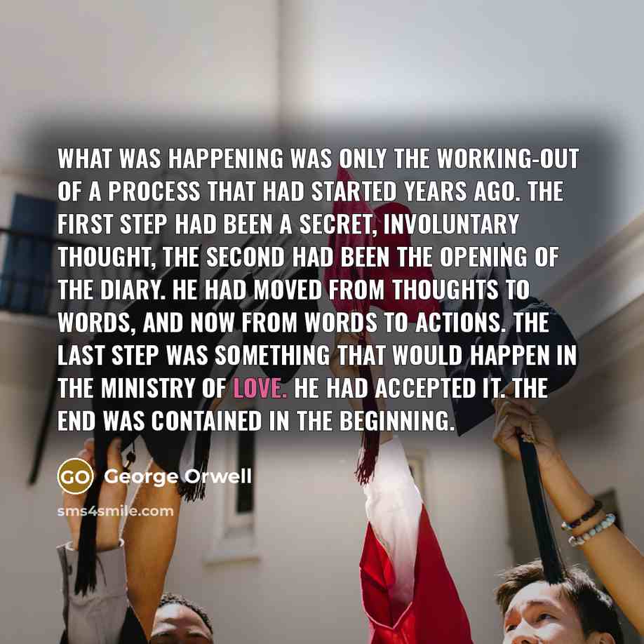 “What was happening was only the working-out of a process that had started years ago. The first step had been a secret, involuntary thought, the second had been the opening of the diary. He had moved from thoughts to words, and now from words to actions. The last step was something that would…” quote by George Orwell