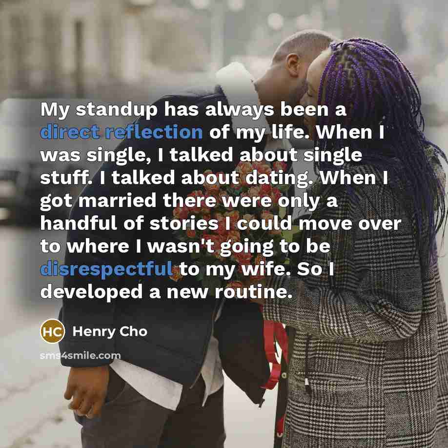“My standup has always been a direct reflection of my life. When I was single, I talked about single stuff. I talked about dating. When I got married there were only a handful of stories I could move over to where I wasn't going to be disrespectful to my wife. So I developed a new routine.” quote by Henry Cho