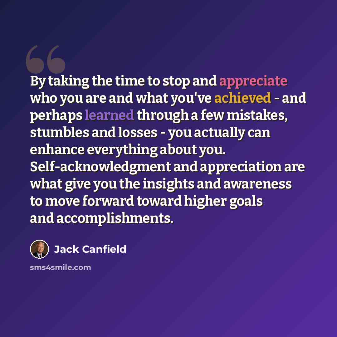 “By taking the time to stop and appreciate who you are and what you've achieved - and perhaps learned through a few mistakes, stumbles and losses - you actually can enhance everything about you. Self-acknowledgment and appreciation are what give you the insights and awareness to move forward toward…” quote by Jack Canfield
